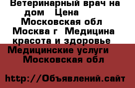 Ветеринарный врач на дом › Цена ­ 500 - Московская обл., Москва г. Медицина, красота и здоровье » Медицинские услуги   . Московская обл.